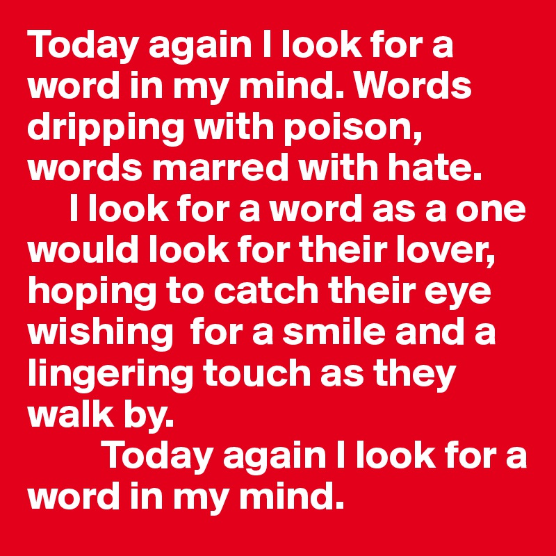 Today again I look for a word in my mind. Words dripping with poison, words marred with hate.
     I look for a word as a one would look for their lover, hoping to catch their eye wishing  for a smile and a lingering touch as they walk by. 
         Today again I look for a word in my mind. 