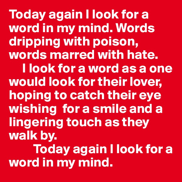 Today again I look for a word in my mind. Words dripping with poison, words marred with hate.
     I look for a word as a one would look for their lover, hoping to catch their eye wishing  for a smile and a lingering touch as they walk by. 
         Today again I look for a word in my mind. 