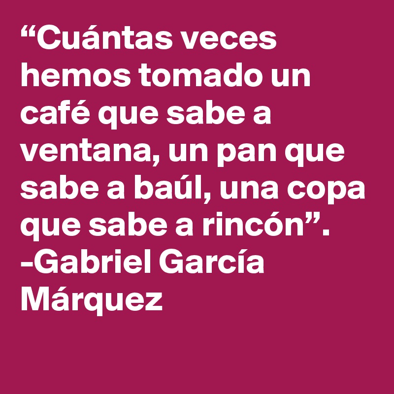 “Cuántas veces hemos tomado un café que sabe a ventana, un pan que sabe a baúl, una copa que sabe a rincón”.
-	Gabriel García Márquez 
