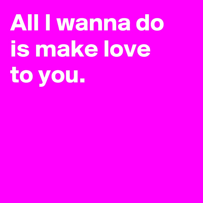 All I Wanna Do Is Make Love To You Post By Janem803 On Boldomatic