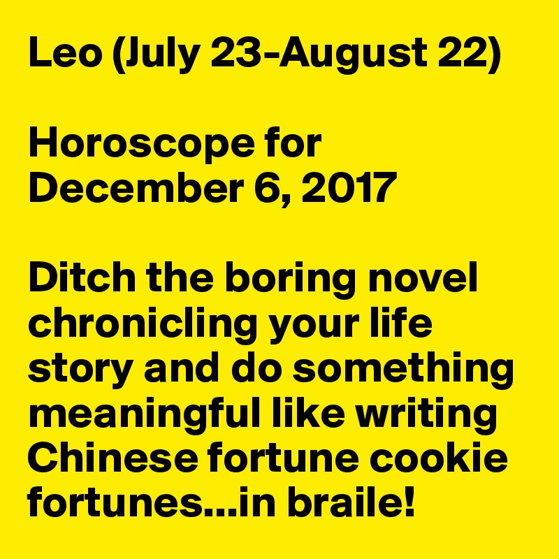 Leo July 23 August 22 Horoscope For December 6 2017 Ditch The Boring Novel Chronicling Your Life Story And Do Something Meaningful Like Writing Chinese Fortune Cookie Fortunes In Braile Post By Petegutz2 On Boldomatic Birthday is august 22nd, free birthday horoscope august. boldomatic