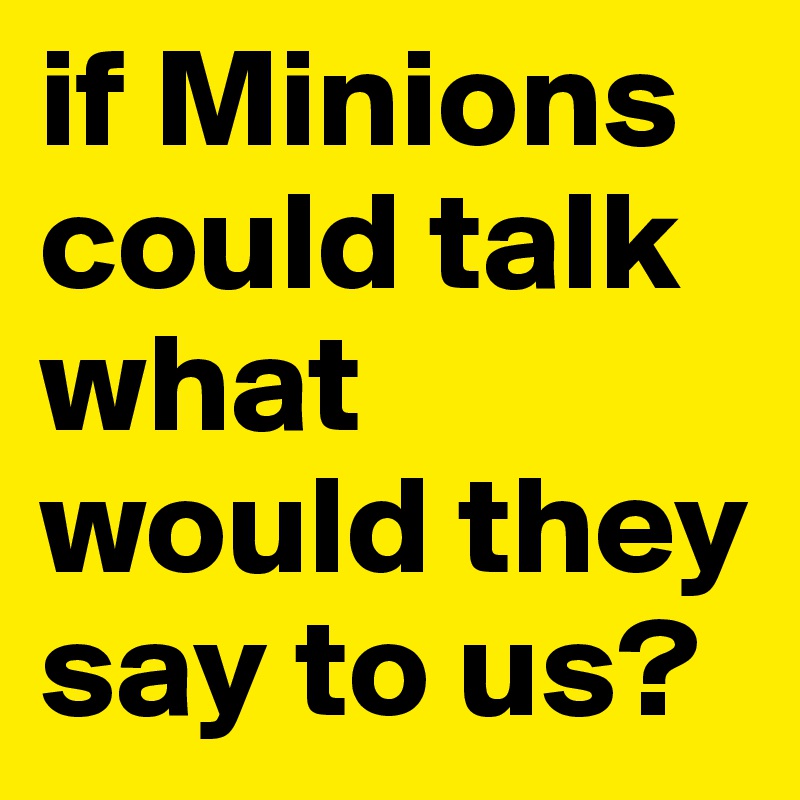 if Minions could talk what would they say to us?