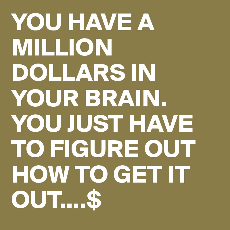 YOU HAVE A MILLION DOLLARS IN YOUR BRAIN. YOU JUST HAVE TO FIGURE OUT HOW TO GET IT OUT....$