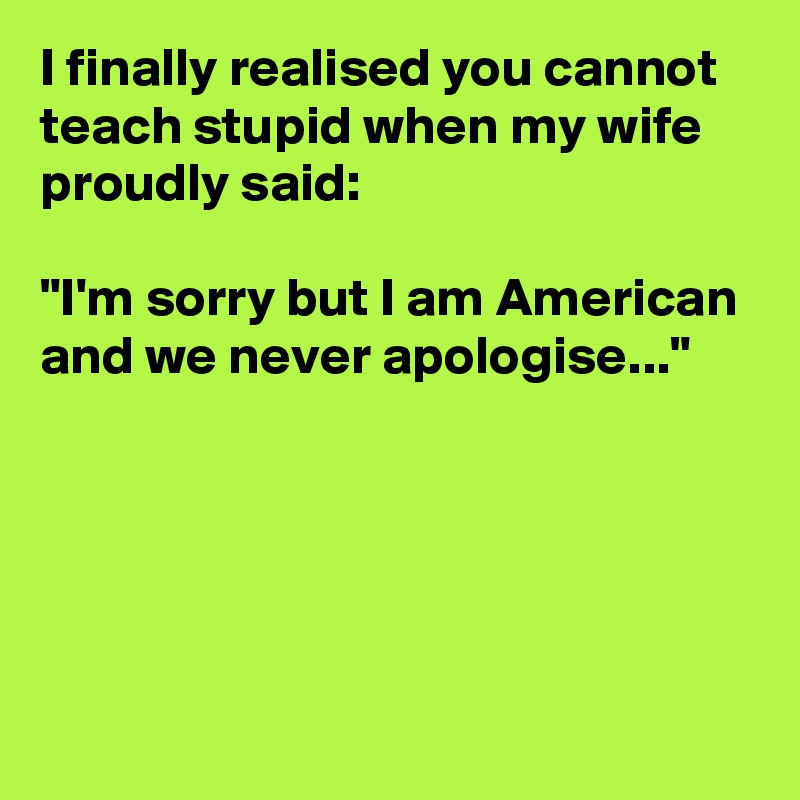 I finally realised you cannot teach stupid when my wife proudly said: 

"I'm sorry but I am American and we never apologise..."





