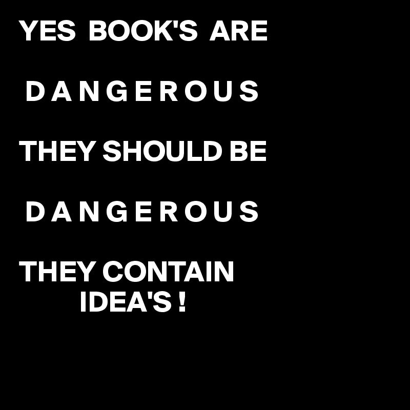 YES  BOOK'S  ARE 

 D A N G E R O U S

THEY SHOULD BE

 D A N G E R O U S 

THEY CONTAIN 
          IDEA'S !

