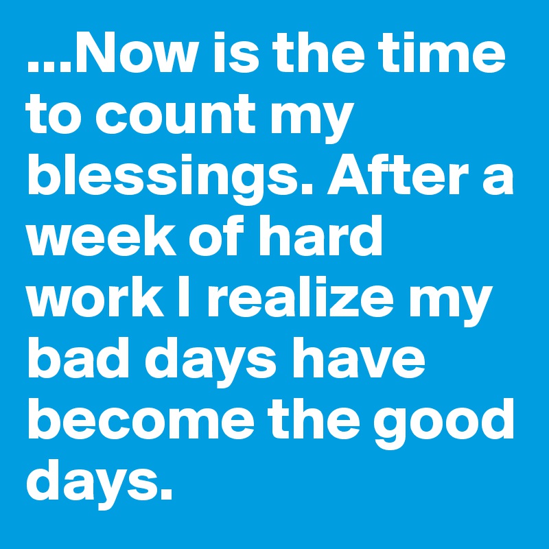 ...Now is the time to count my blessings. After a week of hard work I realize my bad days have become the good days.