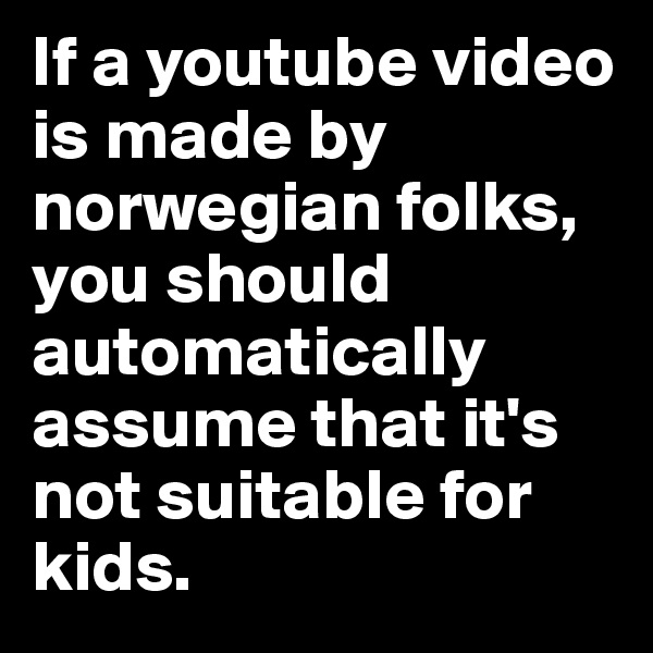 If a youtube video is made by norwegian folks, you should automatically assume that it's not suitable for kids.