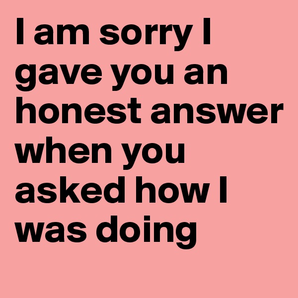 I am sorry I gave you an honest answer when you asked how I was doing