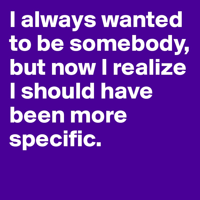 I always wanted to be somebody, but now I realize I should have been more specific.
