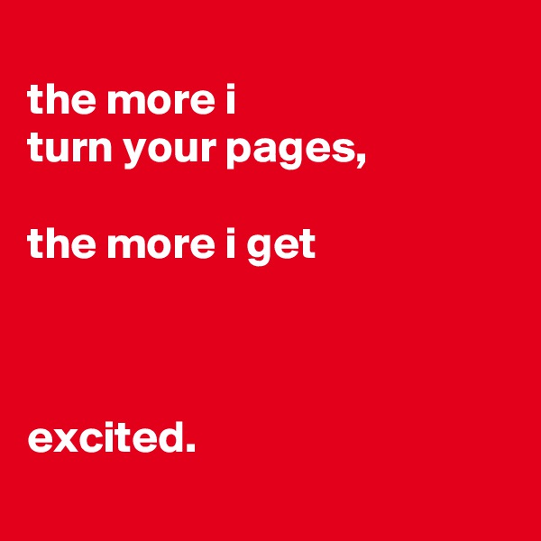 
the more i
turn your pages,

the more i get



excited.
