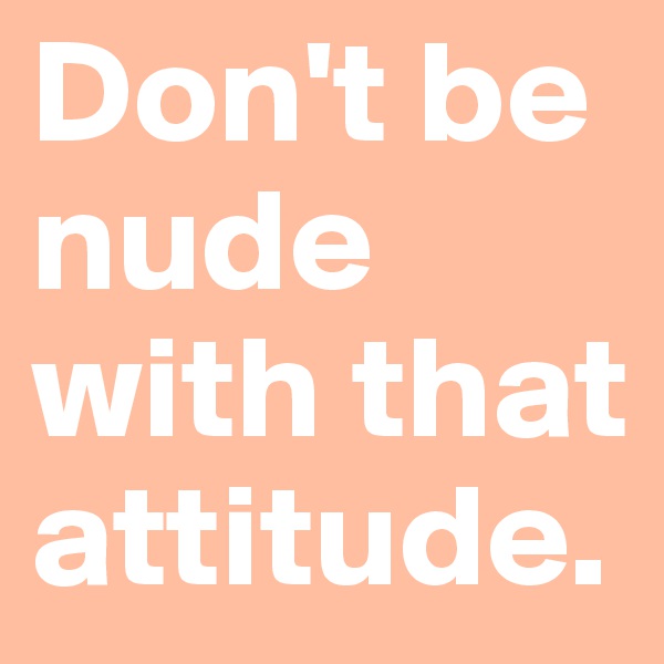 Don't be nude with that attitude. 