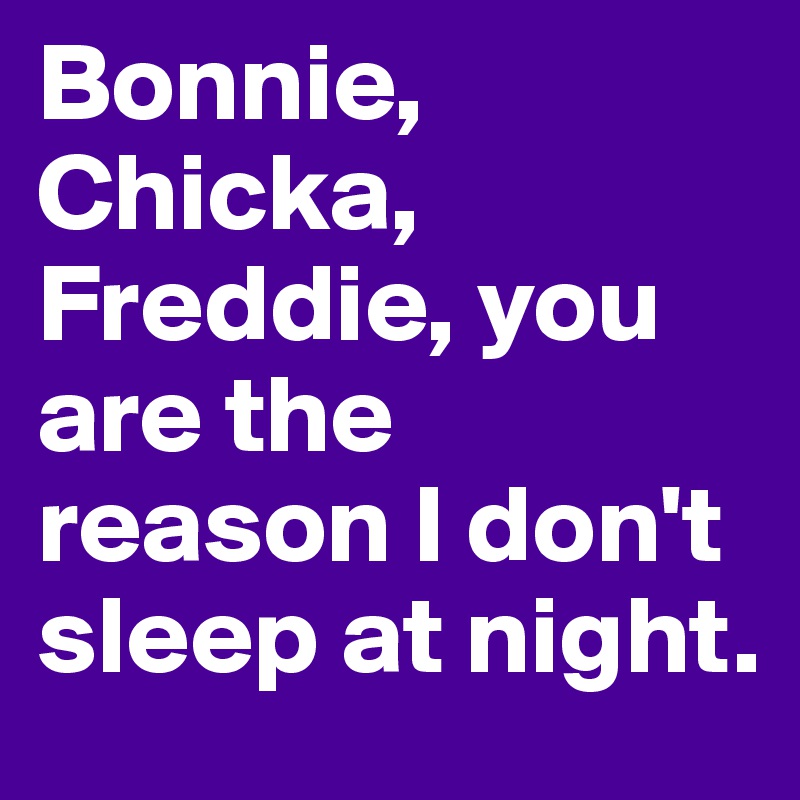 Bonnie, Chicka, Freddie, you are the reason I don't sleep at night. 