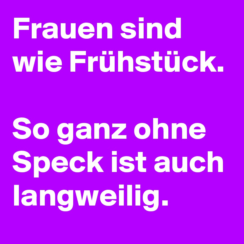 Frauen sind wie Frühstück.

So ganz ohne Speck ist auch langweilig.