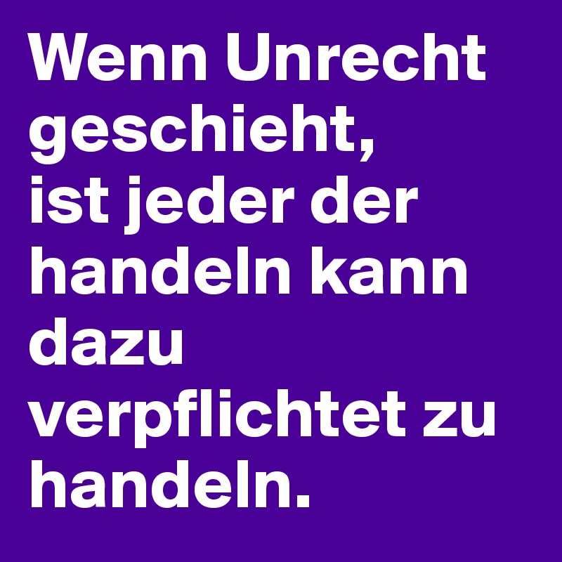 Wenn Unrecht geschieht, 
ist jeder der handeln kann dazu verpflichtet zu handeln.