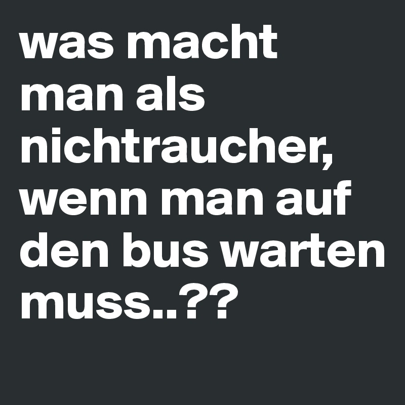 was macht man als nichtraucher, wenn man auf den bus warten muss..??
