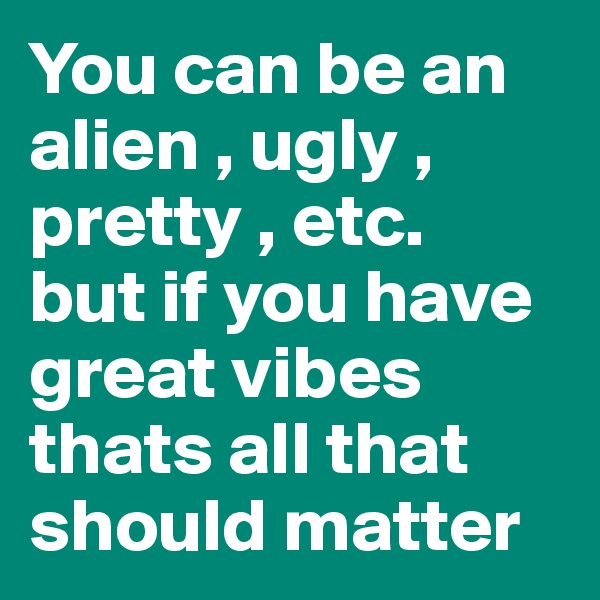 You can be an alien , ugly , pretty , etc. 
but if you have great vibes thats all that should matter