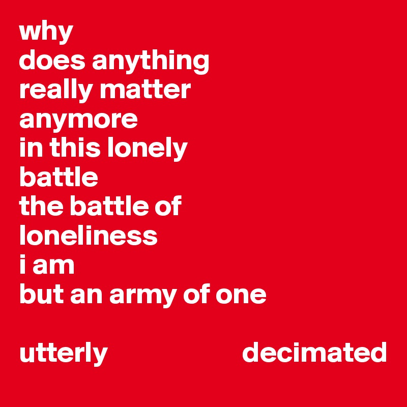 why 
does anything 
really matter
anymore
in this lonely
battle
the battle of 
loneliness 
i am 
but an army of one

utterly                       decimated