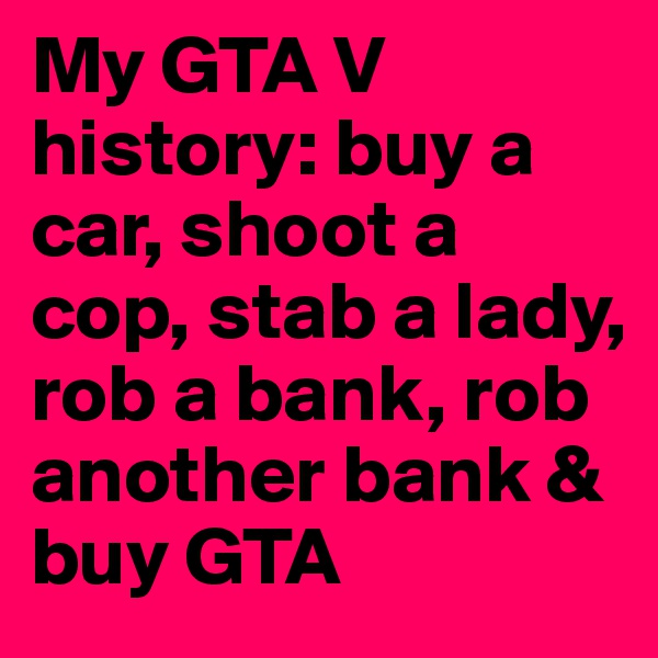 My GTA V history: buy a car, shoot a cop, stab a lady, rob a bank, rob another bank & buy GTA