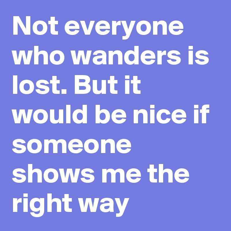 Not everyone who wanders is lost. But it would be nice if someone shows me the right way