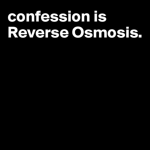 confession is Reverse Osmosis. 





