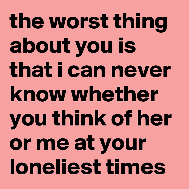 the worst thing about you is that i can never know whether you think of her or me at your loneliest times