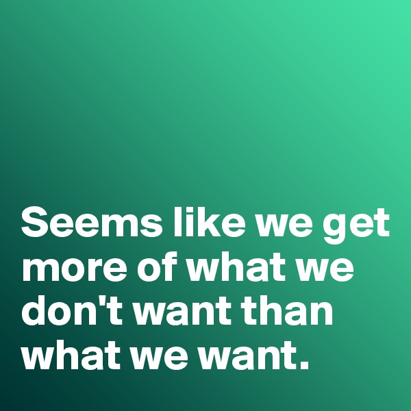 



Seems like we get more of what we don't want than what we want. 