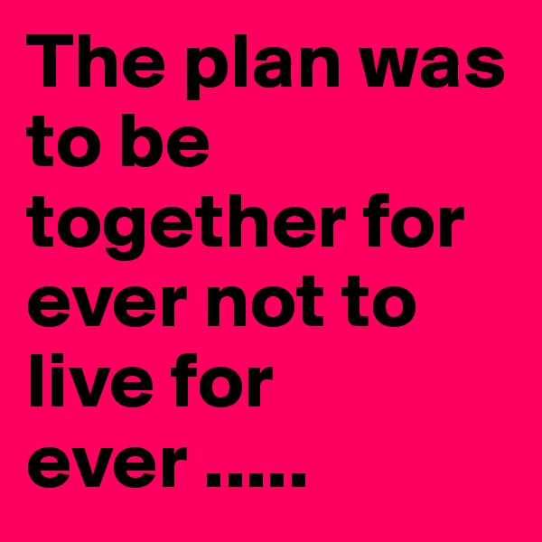 The plan was to be together for ever not to live for ever .....