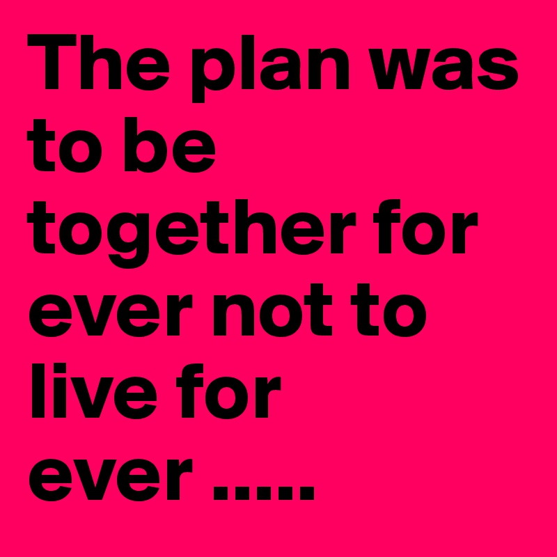 The plan was to be together for ever not to live for ever .....
