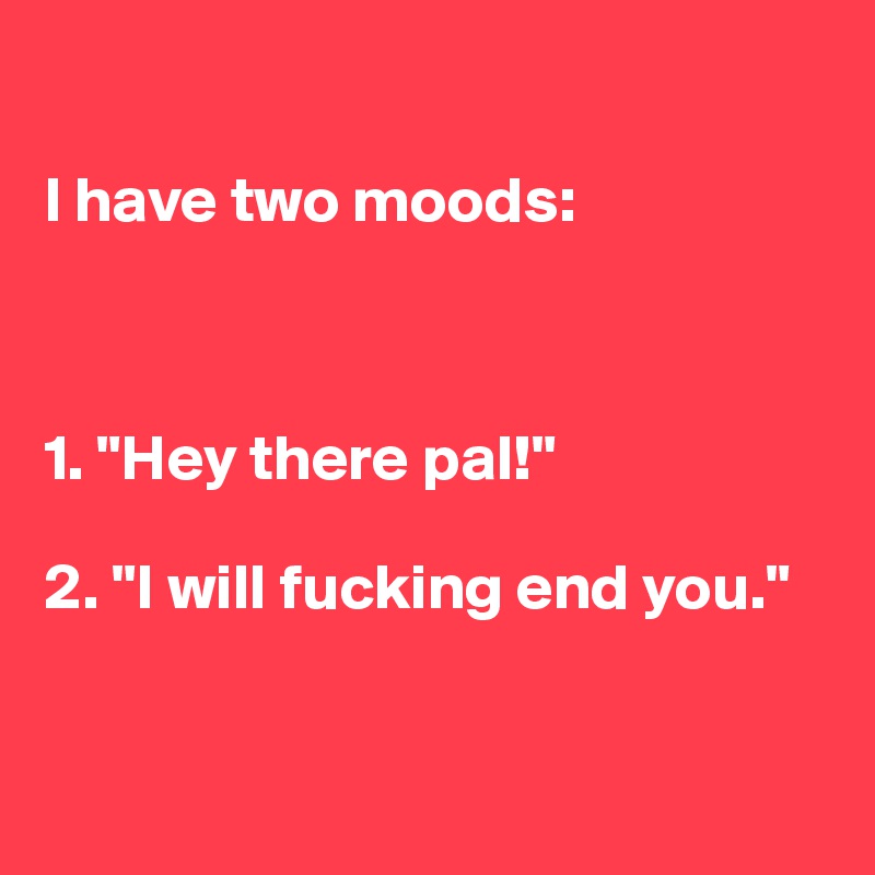 

I have two moods:



1. "Hey there pal!"

2. "I will fucking end you."



