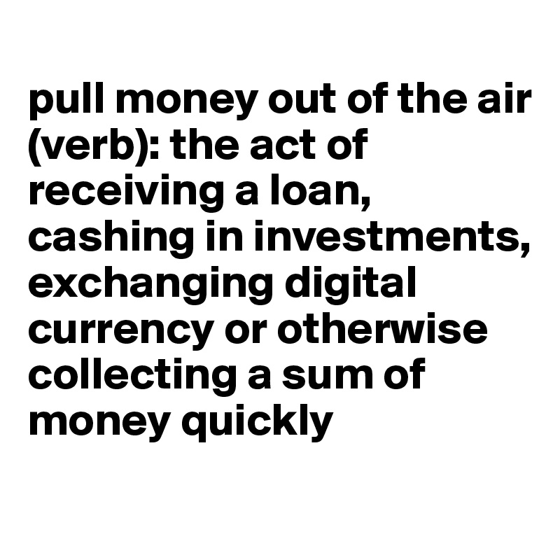 
pull money out of the air (verb): the act of receiving a loan, cashing in investments, exchanging digital currency or otherwise collecting a sum of money quickly
