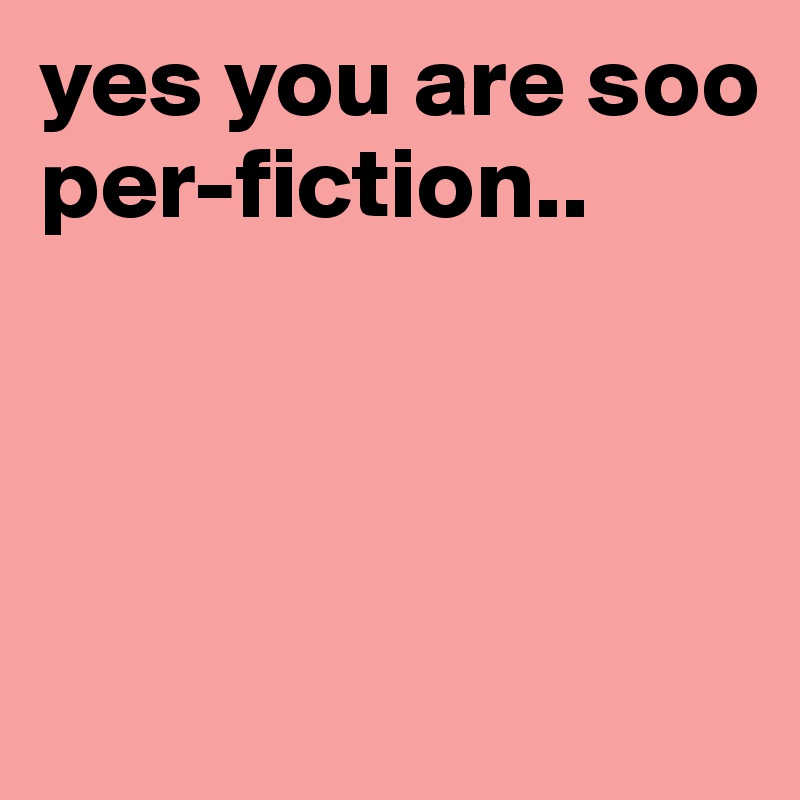 yes you are soo per-fiction..



