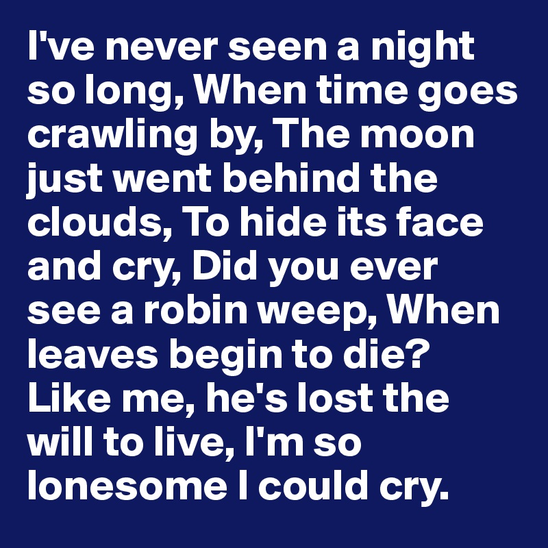 I've never seen a night so long, When time goes crawling by, The moon just went behind the clouds, To hide its face and cry, Did you ever see a robin weep, When leaves begin to die?
Like me, he's lost the will to live, I'm so lonesome I could cry. 