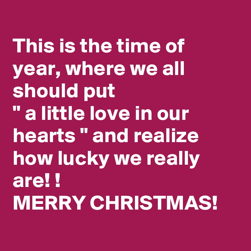 
This is the time of year, where we all should put 
" a little love in our hearts " and realize how lucky we really are! !
MERRY CHRISTMAS! 
