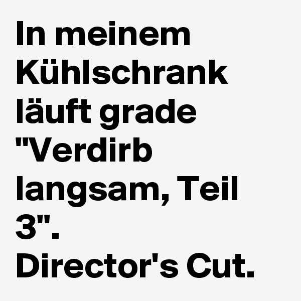 In meinem Kühlschrank läuft grade "Verdirb langsam, Teil 3". 
Director's Cut.