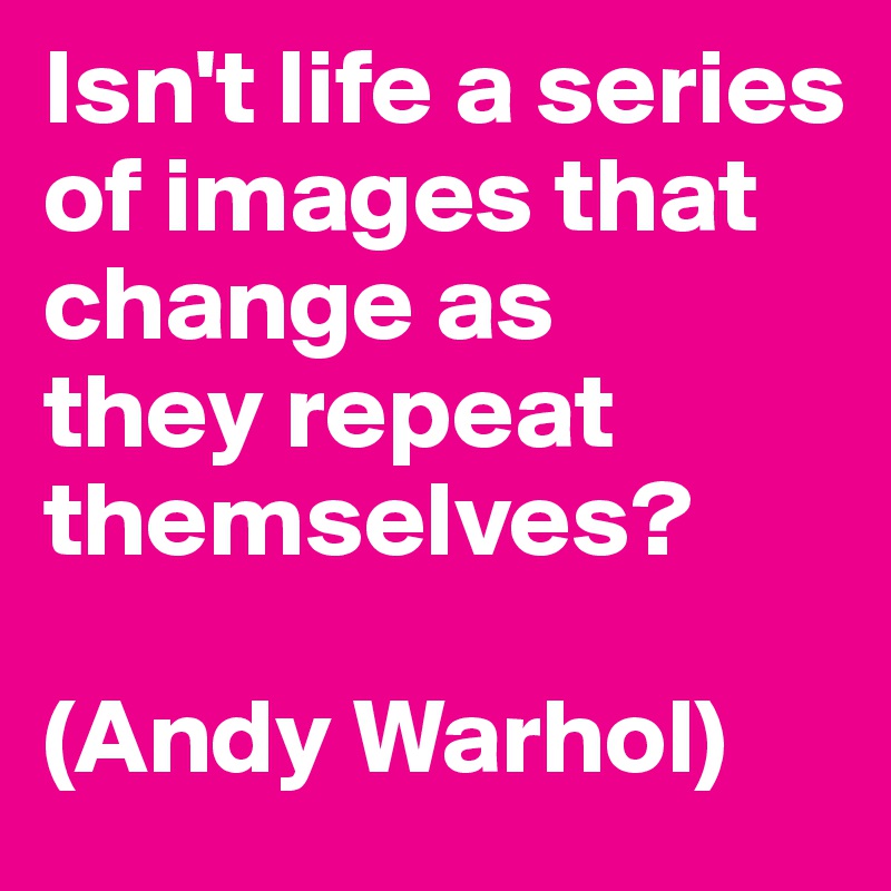 Isn't life a series of images that change as
they repeat themselves? 

(Andy Warhol)