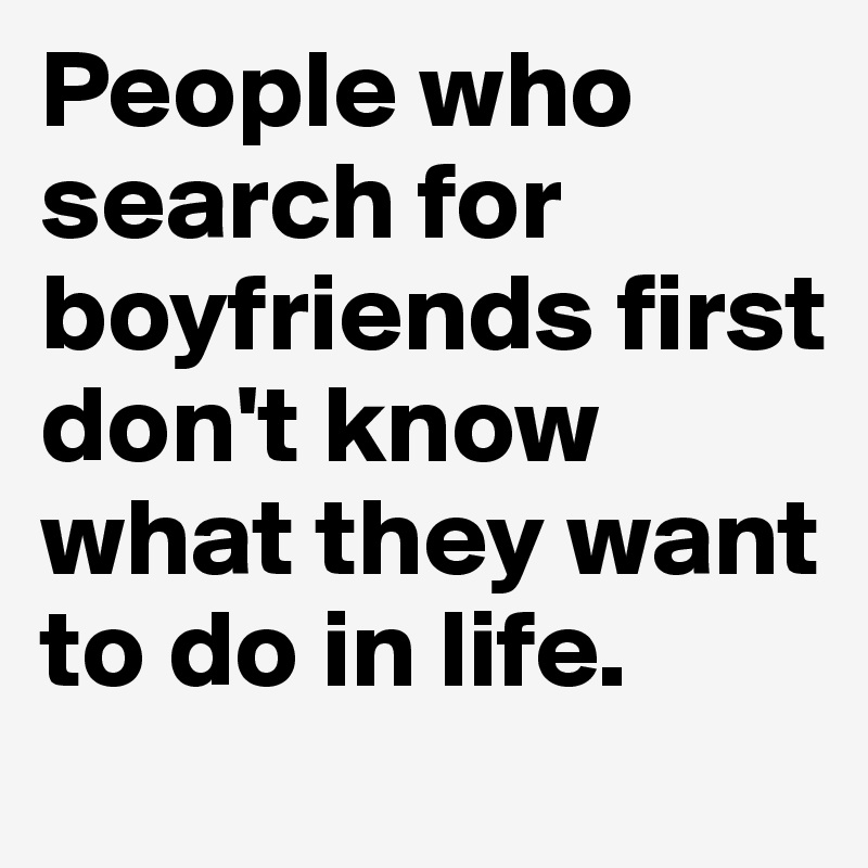 People who search for boyfriends first don't know what they want to do in life.