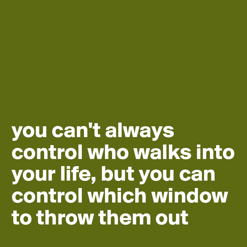 




you can't always control who walks into your life, but you can control which window to throw them out 