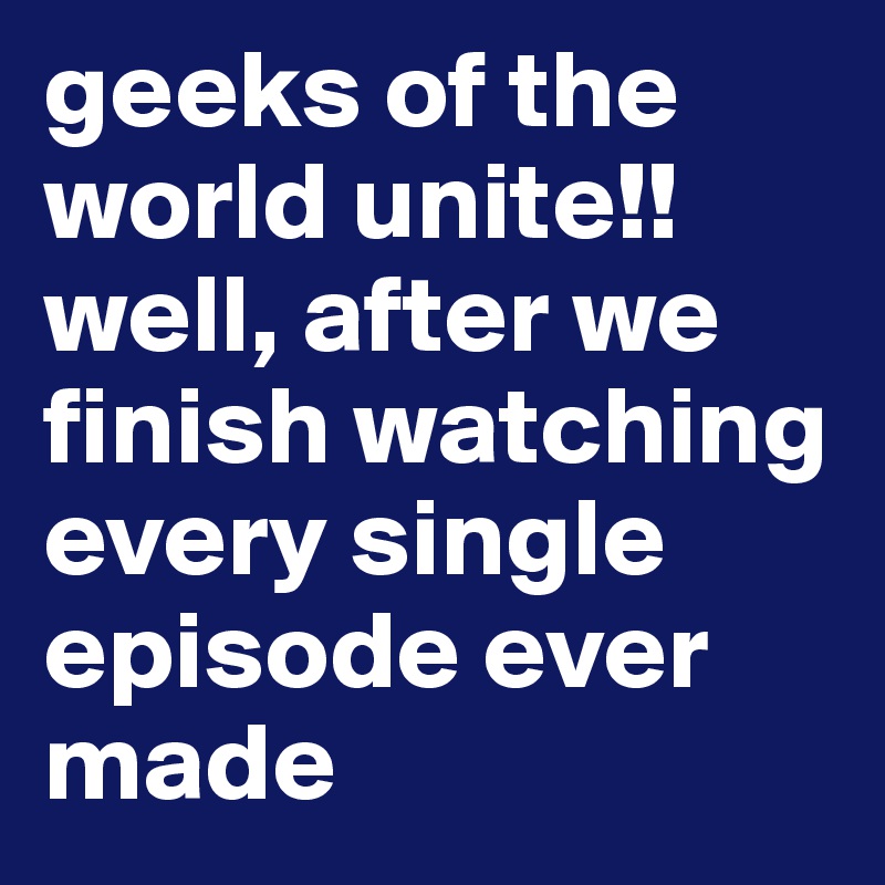 geeks of the world unite!! well, after we finish watching every single episode ever made