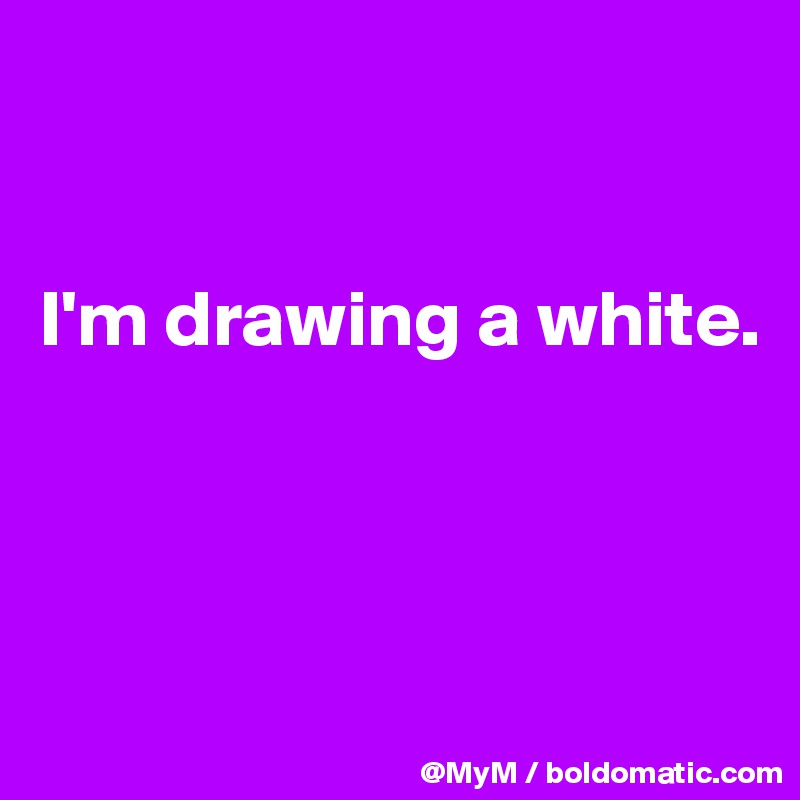 


I'm drawing a white.



