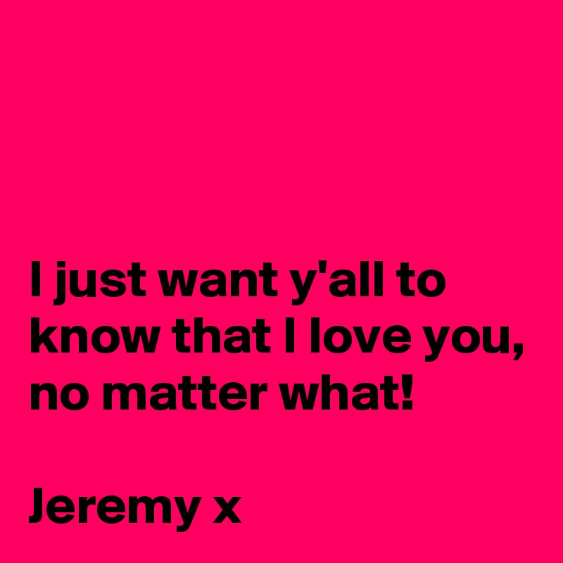 


I just want y'all to know that I love you, no matter what!

Jeremy x
