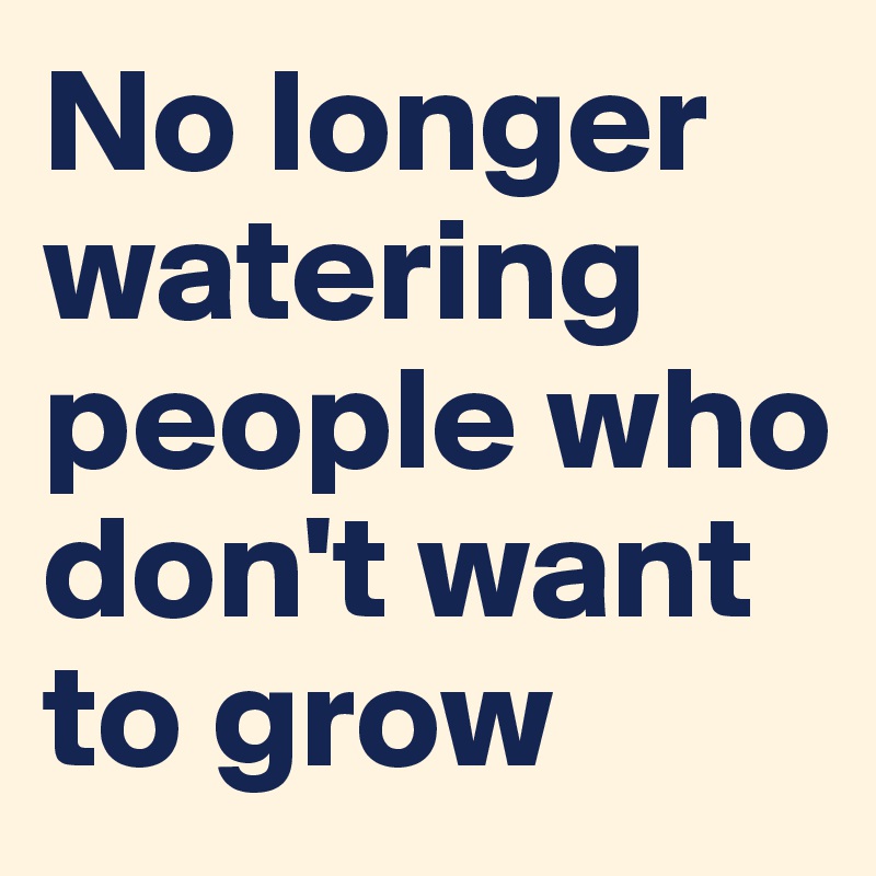 No longer watering people who don't want to grow