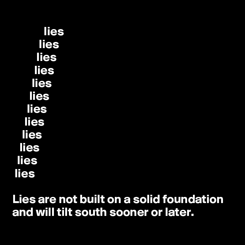             
             lies
           lies
          lies
         lies
        lies
       lies
      lies
     lies
    lies
   lies
  lies
 lies
 
Lies are not built on a solid foundation and will tilt south sooner or later.