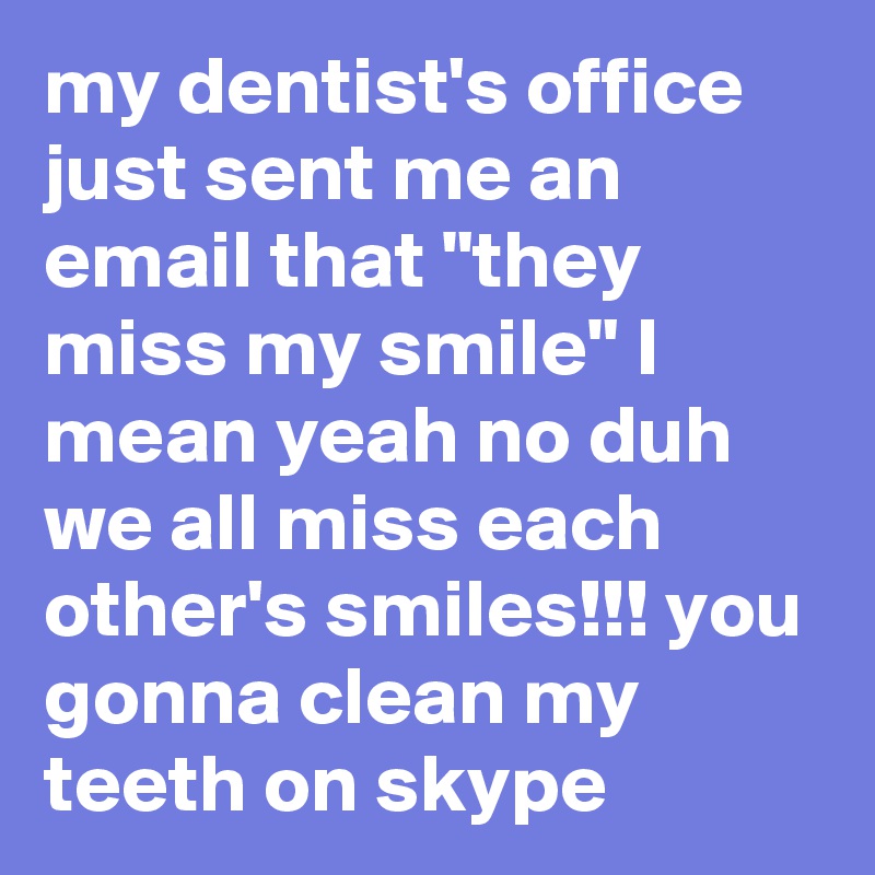 my dentist's office just sent me an email that "they miss my smile" I mean yeah no duh we all miss each other's smiles!!! you gonna clean my teeth on skype