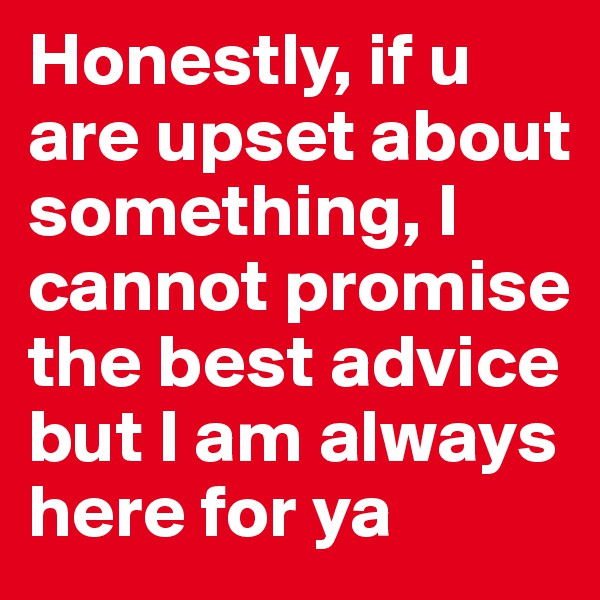 Honestly, if u are upset about something, I cannot promise the best advice but I am always here for ya