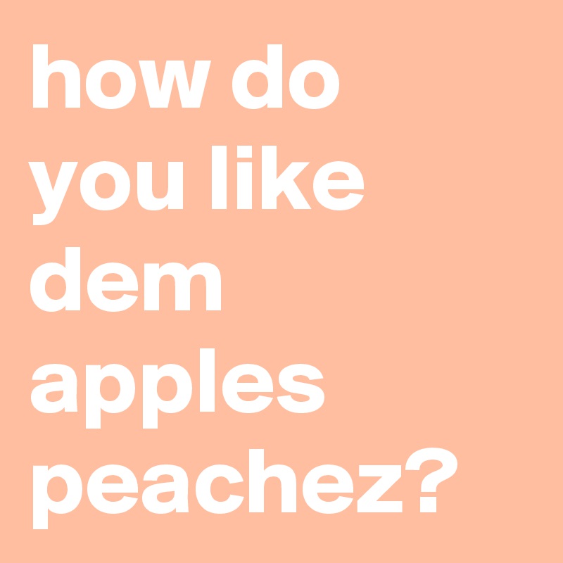 how do you like dem apples peachez?