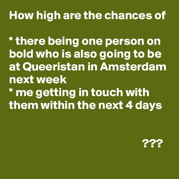 How high are the chances of

* there being one person on bold who is also going to be at Queeristan in Amsterdam next week
* me getting in touch with them within the next 4 days
                                                                                                                                                                                           ???