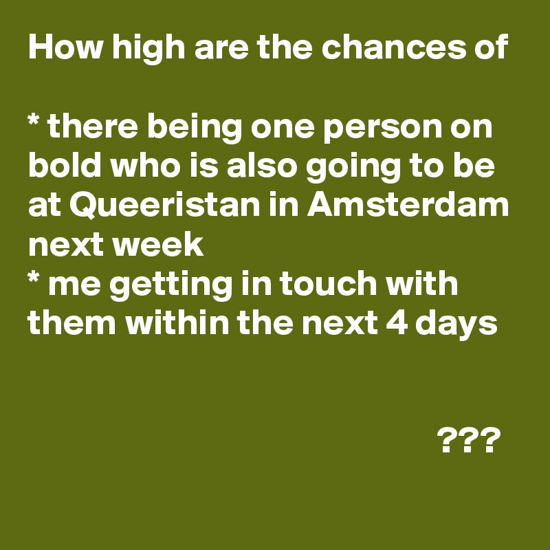 How high are the chances of

* there being one person on bold who is also going to be at Queeristan in Amsterdam next week
* me getting in touch with them within the next 4 days
                                                                                                                                                                                           ???