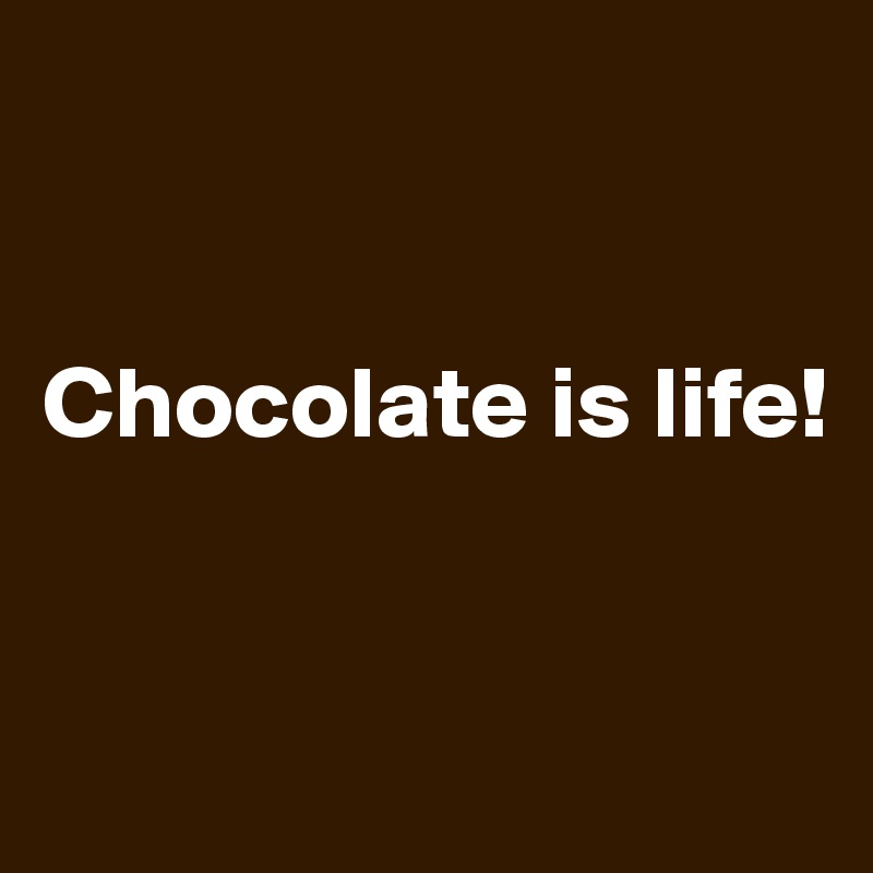 


Chocolate is life!


