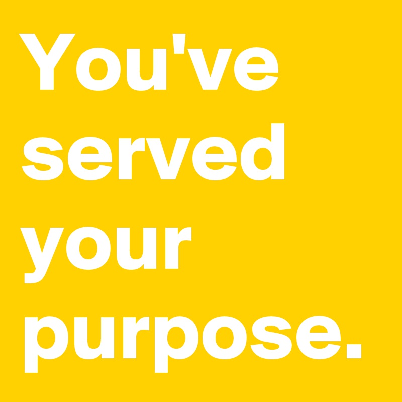 You've served your purpose.