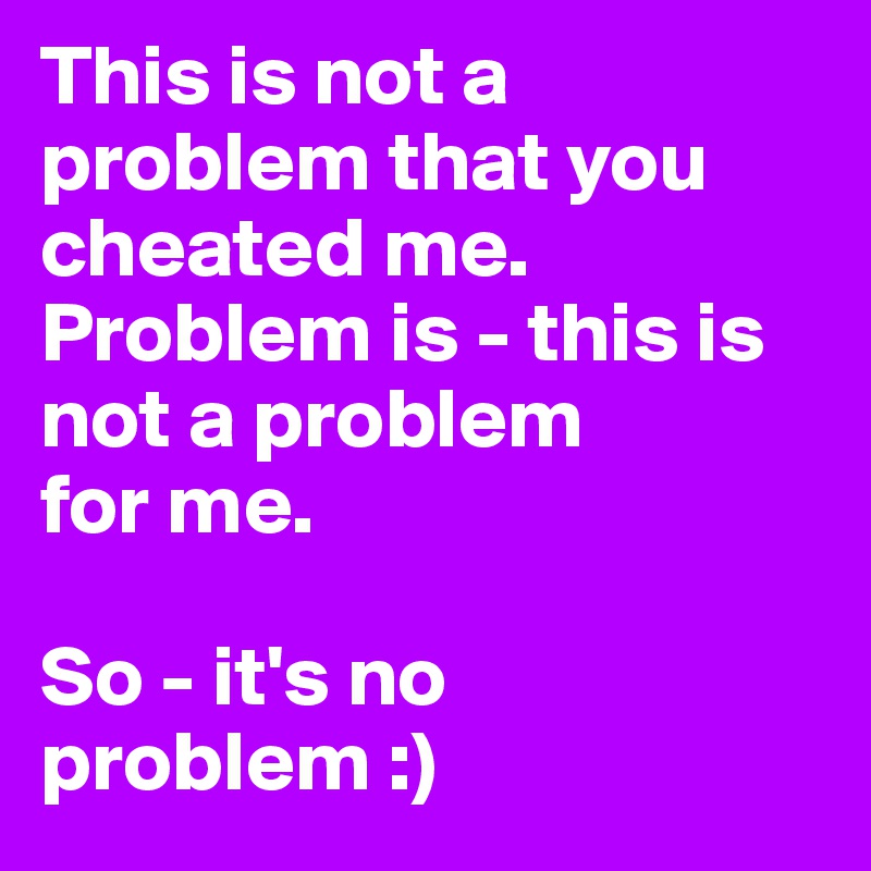 This is not a problem that you cheated me. Problem is - this is not a problem 
for me. 

So - it's no 
problem :)